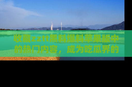 收藏zztt黑料爆料苹果版中的热门内容，成为吃瓜界的资深玩家！