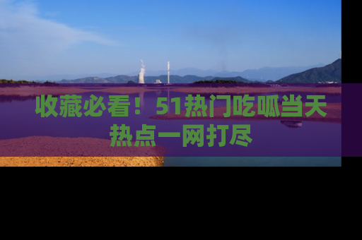 收藏必看！51热门吃呱当天热点一网打尽