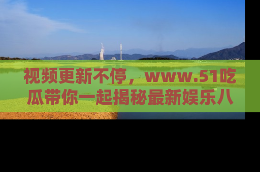 视频更新不停，www.51吃瓜带你一起揭秘最新娱乐八卦，畅享信息盛宴！