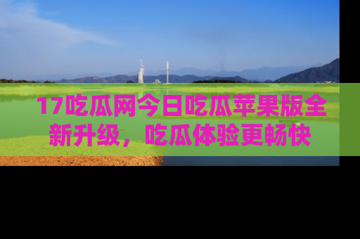 17吃瓜网今日吃瓜苹果版全新升级，吃瓜体验更畅快