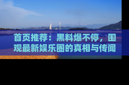 首页推荐：黑料爆不停，围观最新娱乐圈的真相与传闻
