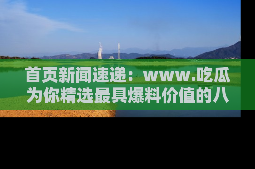 首页新闻速递：www.吃瓜为你精选最具爆料价值的八卦和趣闻！
