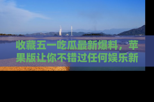 收藏五一吃瓜最新爆料，苹果版让你不错过任何娱乐新闻