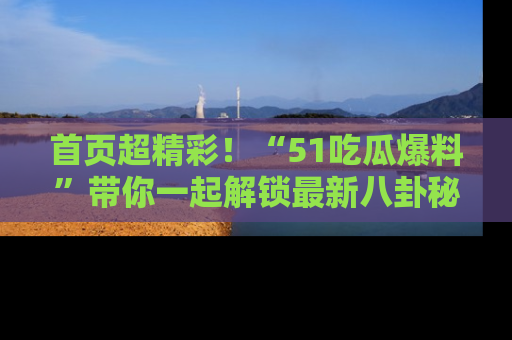 首页超精彩！“51吃瓜爆料”带你一起解锁最新八卦秘闻！