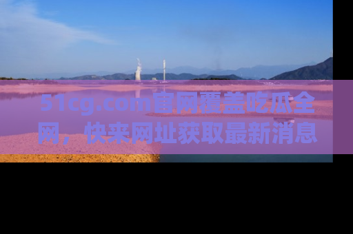51cg.com官网覆盖吃瓜全网，快来网址获取最新消息与链接！