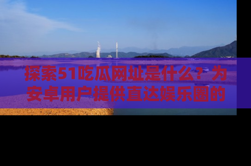 探索51吃瓜网址是什么？为安卓用户提供直达娱乐圈的途径