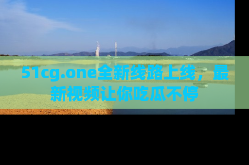 51cg.one全新线路上线，最新视频让你吃瓜不停