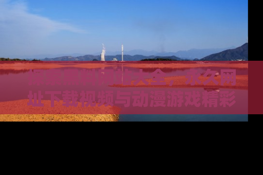 探索黑料网站大全，永久网址下载视频与动漫游戏精彩瞬间！