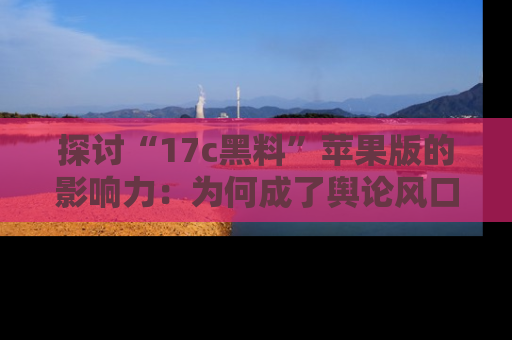 探讨“17c黑料”苹果版的影响力：为何成了舆论风口？