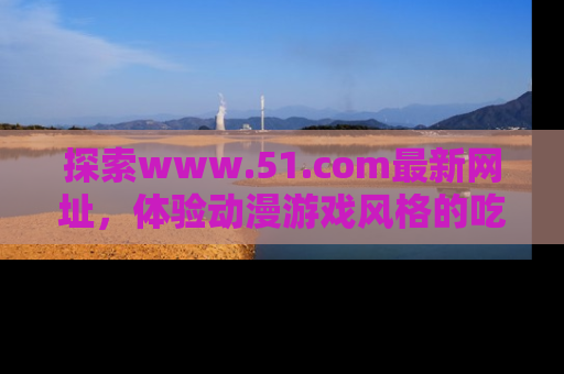 探索www.51.com最新网址，体验动漫游戏风格的吃瓜乐趣！