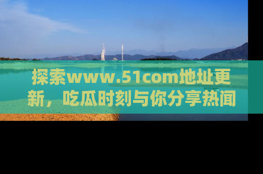 探索www.51com地址更新，吃瓜时刻与你分享热闻