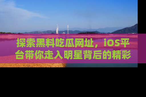 探索黑料吃瓜网址，iOS平台带你走入明星背后的精彩故事！