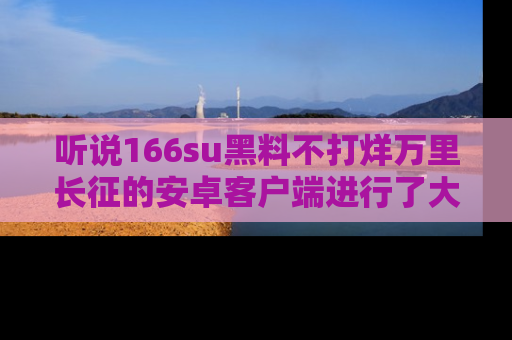 听说166su黑料不打烊万里长征的安卓客户端进行了大更新，八卦内容更加精彩与丰富！