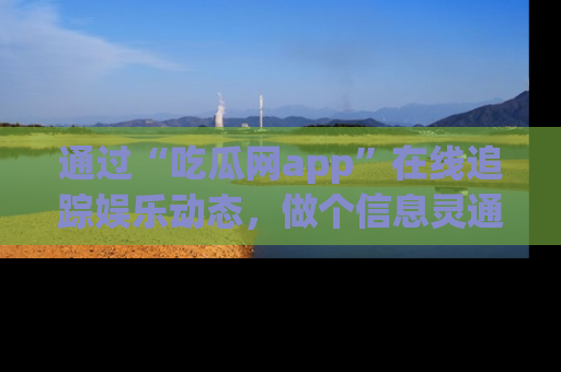 通过“吃瓜网app”在线追踪娱乐动态，做个信息灵通的吃瓜群众！