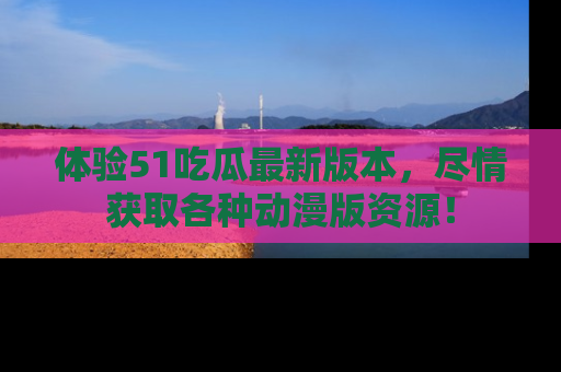 体验51吃瓜最新版本，尽情获取各种动漫版资源！