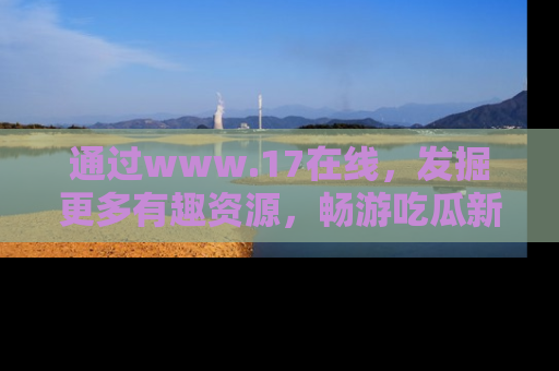 通过www.17在线，发掘更多有趣资源，畅游吃瓜新闻海洋