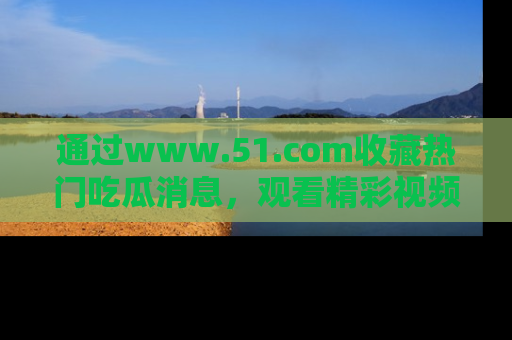 通过www.51.com收藏热门吃瓜消息,观看精彩视频与段子!