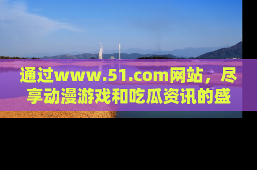 通过www.51.com网站,尽享动漫游戏和吃瓜资讯的盛宴!