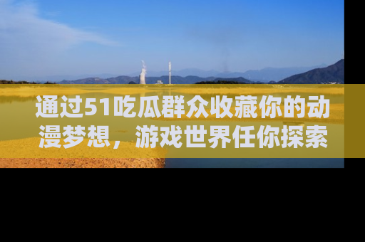 通过51吃瓜群众收藏你的动漫梦想，游戏世界任你探索