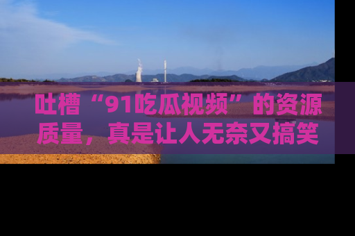 吐槽“91吃瓜视频”的资源质量,真是让人无奈又搞笑!