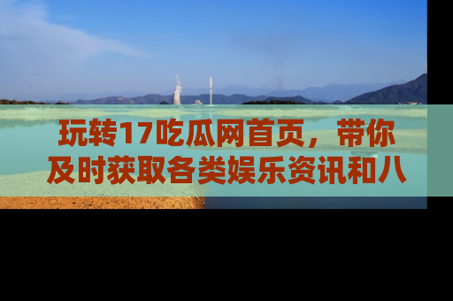 玩转17吃瓜网首页,带你及时获取各类娱乐资讯和八卦故事!