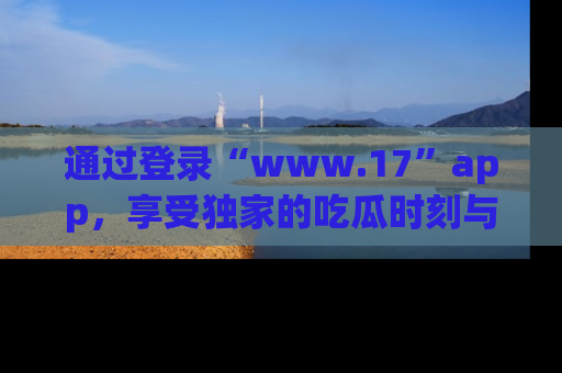 通过登录“www.17”app,享受独家的吃瓜时刻与娱乐资讯!