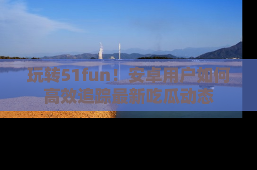 玩转51fun!安卓用户如何高效追踪最新吃瓜动态
