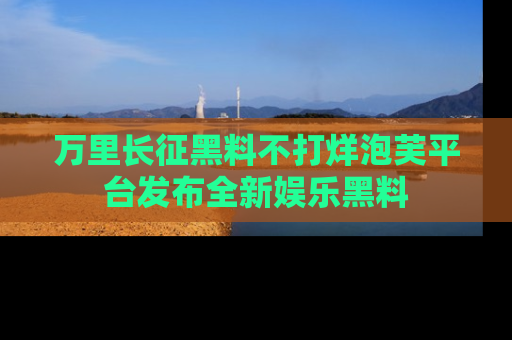 万里长征黑料不打烊泡芙平台发布全新娱乐黑料