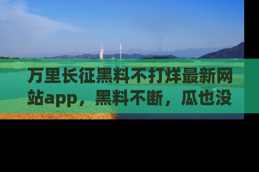 万里长征黑料不打烊最新网站app,黑料不断,瓜也没断,真香!
