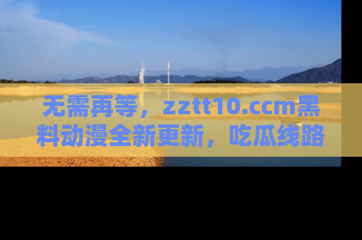 无需再等，zztt10.ccm黑料动漫全新更新，吃瓜线路佛系推荐！