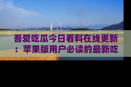 吾爱吃瓜今日看料在线更新:苹果版用户必读的最新吃瓜技巧