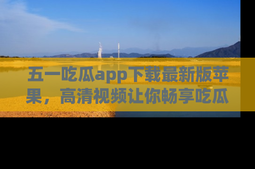五一吃瓜app下载最新版苹果，高清视频让你畅享吃瓜乐趣