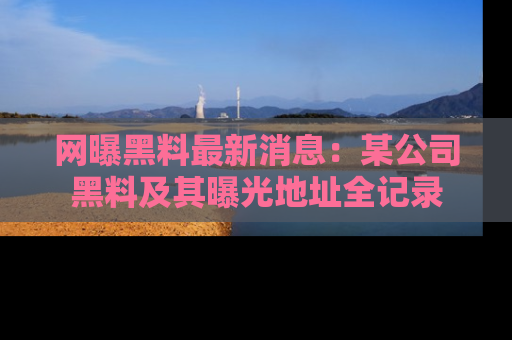 网曝黑料最新消息:某公司黑料及其曝光地址全记录