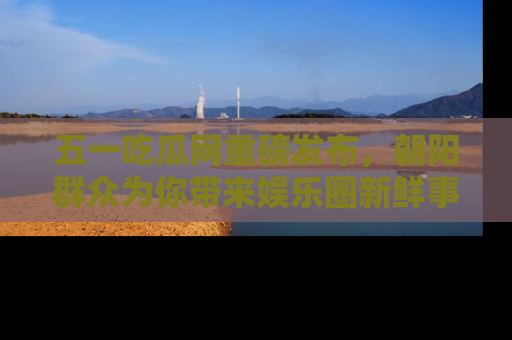 五一吃瓜网重磅发布,朝阳群众为你带来娱乐圈新鲜事!