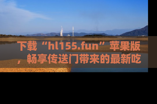 下载“hl155.fun”苹果版，畅享传送门带来的最新吃瓜资讯