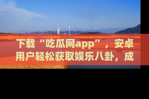 下载“吃瓜网app”,安卓用户轻松获取娱乐八卦,成为身边的知情达人!