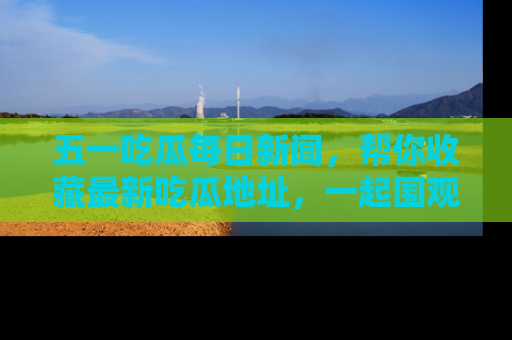 五一吃瓜每日新闻，帮你收藏最新吃瓜地址，一起围观吧！