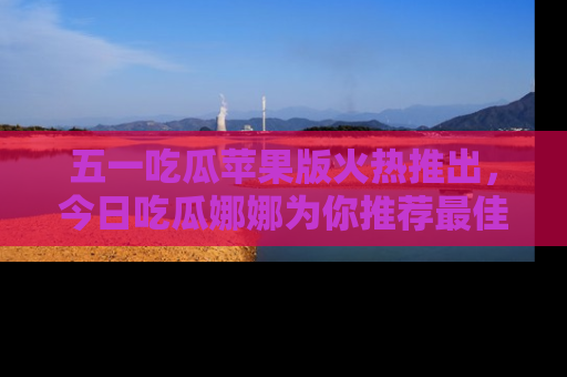 五一吃瓜苹果版火热推出，今日吃瓜娜娜为你推荐最佳美食！