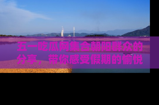 五一吃瓜网集合朝阳群众的分享，带你感受假期的愉悦！