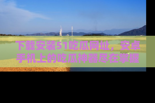 下载安装51吃瓜网址，安卓手机上的吃瓜神器尽在掌握