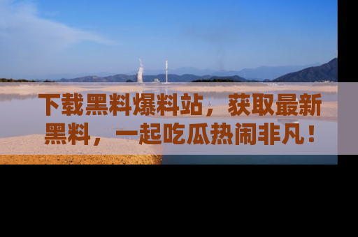 下载黑料爆料站，获取最新黑料，一起吃瓜热闹非凡！