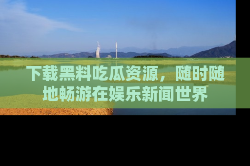 下载黑料吃瓜资源，随时随地畅游在娱乐新闻世界