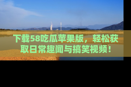 下载58吃瓜苹果版，轻松获取日常趣闻与搞笑视频！