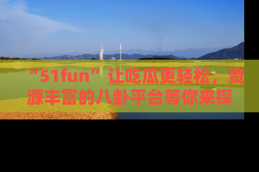 “51fun”让吃瓜更轻松，资源丰富的八卦平台等你来探索！