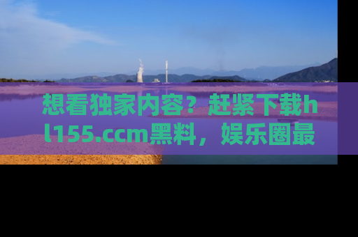 想看独家内容？赶紧下载hl155.ccm黑料，娱乐圈最劲爆的新闻一手掌握！