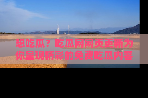 想吃瓜？吃瓜网网页更新为你呈现精彩的免费吃瓜内容！