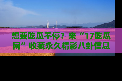 想要吃瓜不停？来“17吃瓜网”收藏永久精彩八卦信息！