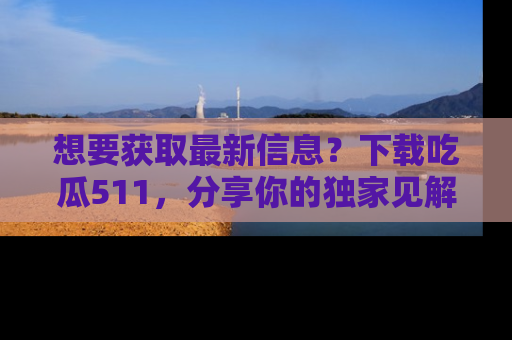 想要获取最新信息？下载吃瓜511，分享你的独家见解！