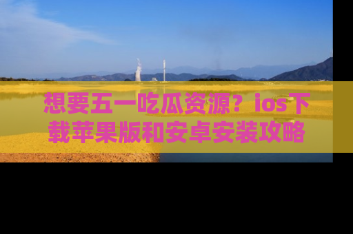 想要五一吃瓜资源？ios下载苹果版和安卓安装攻略