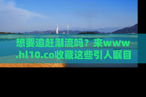 想要追赶潮流吗？来www.hl10.co收藏这些引人瞩目的新闻瞬间吧！